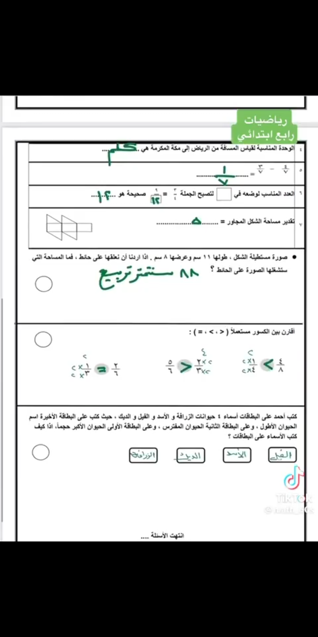 العدد المناسب لوضعه في المربيع لتصحيح الجملة 3/4 =9  هو  #تقدير مساحة الشكل المجاور تساوي... # صورة مستطيلة الشكل طولها 11 سم وعرضها 8 سم اذا اردنا ان نعلقها على حائط فما المساحة التي ستشغلها الصورة على الحائط #اقارن بين الكسور مستعملا ><أو = # كتب أحمد على البطاقات اسماء 4 حيوانات الزرافة والأسد والفيل والديك حيث كتب على البطاقة الأخيرة اسم الحيوان الأطول كيف كتب الأسماء على البطاقات